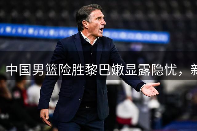 中国男篮险胜黎巴嫩显露隐忧，新星崛起助球队逆转
