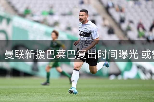 曼联新援巴莱巴复出时间曝光 或需等到10月登场