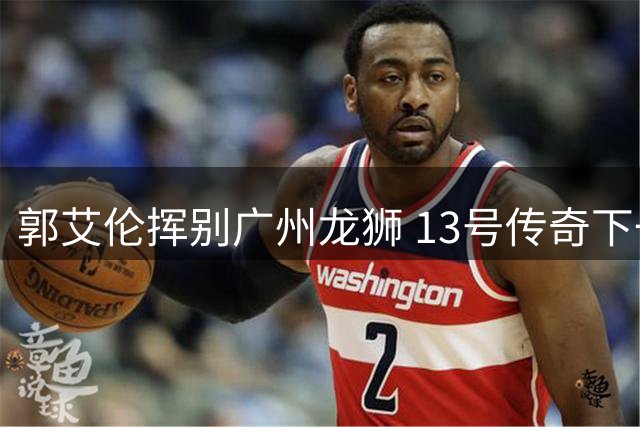 郭艾伦挥别广州龙狮 13号传奇下一站引猜想